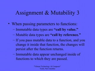 Assignment & Mutability 3
• When passing parameters to functions:
– Immutable data types are “call by value.”
– Mutable data types are “call by reference.”
– If you pass mutable data to a function, and you
change it inside that function, the changes will
persist after the function returns.
– Immutable data appear unchanged inside of
functions to which they are passed.
"Vibrant Technology & Computer"
Vashi, Navi mumbai
 