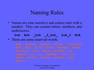 Naming Rules
• Names are case sensitive and cannot start with a
number. They can contain letters, numbers, and
underscores.
bob Bob _bob _2_bob_ bob_2 BoB
• There are some reserved words:
and, assert, break, class, continue,
def, del, elif, else, except, exec,
finally, for, from, global, if,
import, in, is, lambda, not, or,
pass, print, raise, return, try,
while
"Vibrant Technology & Computer"
Vashi, Navi mumbai
 