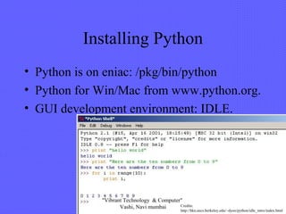 Installing Python
• Python is on eniac: /pkg/bin/python
• Python for Win/Mac from www.python.org.
• GUI development environment: IDLE.
Credits:
http://hkn.eecs.berkeley.edu/~dyoo/python/idle_intro/index.html
"Vibrant Technology & Computer"
Vashi, Navi mumbai
 
