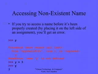 Accessing Non-Existent Name
• If you try to access a name before it’s been
properly created (by placing it on the left side of
an assignment), you’ll get an error.
>>> y
Traceback (most recent call last):
File "<pyshell#16>", line 1, in -toplevel-
y
NameError: name ‘y' is not defined
>>> y = 3
>>> y
3 "Vibrant Technology & Computer"
Vashi, Navi mumbai
 