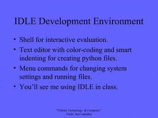 IDLE Development Environment
• Shell for interactive evaluation.
• Text editor with color-coding and smart
indenting for creating python files.
• Menu commands for changing system
settings and running files.
• You’ll see me using IDLE in class.
"Vibrant Technology & Computer"
Vashi, Navi mumbai
 