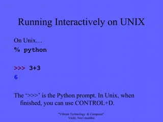 Running Interactively on UNIX
On Unix…
% python
>>> 3+3
6
The ‘>>>’ is the Python prompt. In Unix, when
finished, you can use CONTROL+D.
"Vibrant Technology & Computer"
Vashi, Navi mumbai
 