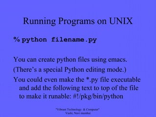 Running Programs on UNIX
% python filename.py
You can create python files using emacs.
(There’s a special Python editing mode.)
You could even make the *.py file executable
and add the following text to top of the file
to make it runable: #!/pkg/bin/python
"Vibrant Technology & Computer"
Vashi, Navi mumbai
 