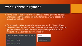 What is Name in Python?
• Name (also called identifier) is simply a name given to objects.
Everything in Python is an object. Name is a way to access the
underlying object.
• For example, when we do the assignment a = 2, 2 is an object
stored in memory and a is the name we associate it with. We can
get the address (in RAM) of some object through the built-in
function id(). Let's look at how to use it.
 