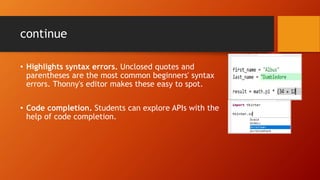 continue
• Highlights syntax errors. Unclosed quotes and
parentheses are the most common beginners' syntax
errors. Thonny's editor makes these easy to spot.
• Code completion. Students can explore APIs with the
help of code completion.
 