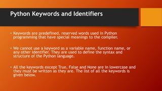 Python Keywords and Identifiers
• Keywords are predefined, reserved words used in Python
programming that have special meanings to the compiler.
• We cannot use a keyword as a variable name, function name, or
any other identifier. They are used to define the syntax and
structure of the Python language.
• All the keywords except True, False and None are in lowercase and
they must be written as they are. The list of all the keywords is
given below.
 
