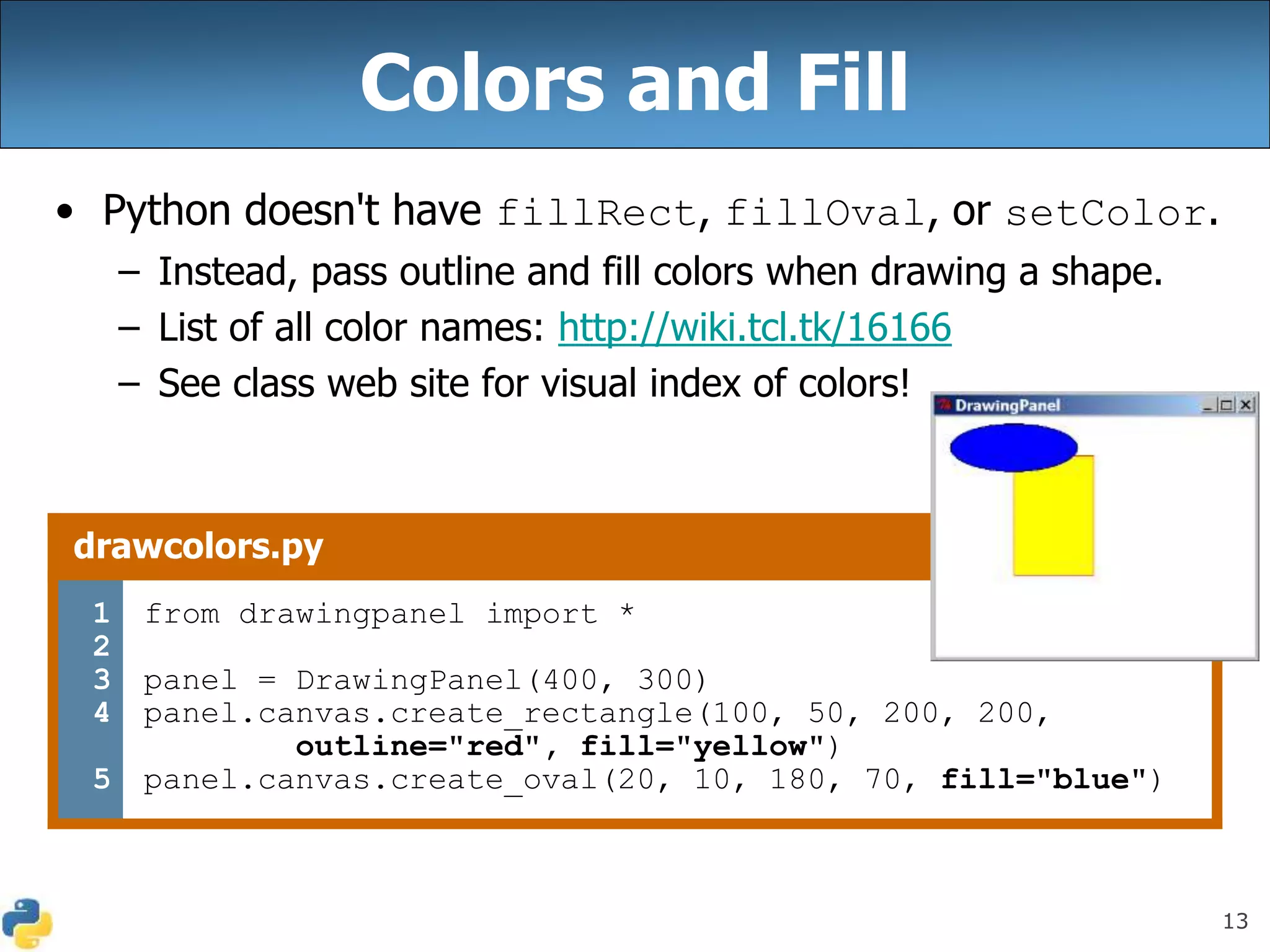 13
Colors and Fill
• Python doesn't have fillRect, fillOval, or setColor.
– Instead, pass outline and fill colors when drawing a shape.
– List of all color names: http://wiki.tcl.tk/16166
– See class web site for visual index of colors!
drawcolors.py
1
2
3
4
5
from drawingpanel import *
panel = DrawingPanel(400, 300)
panel.canvas.create_rectangle(100, 50, 200, 200,
outline="red", fill="yellow")
panel.canvas.create_oval(20, 10, 180, 70, fill="blue")
 