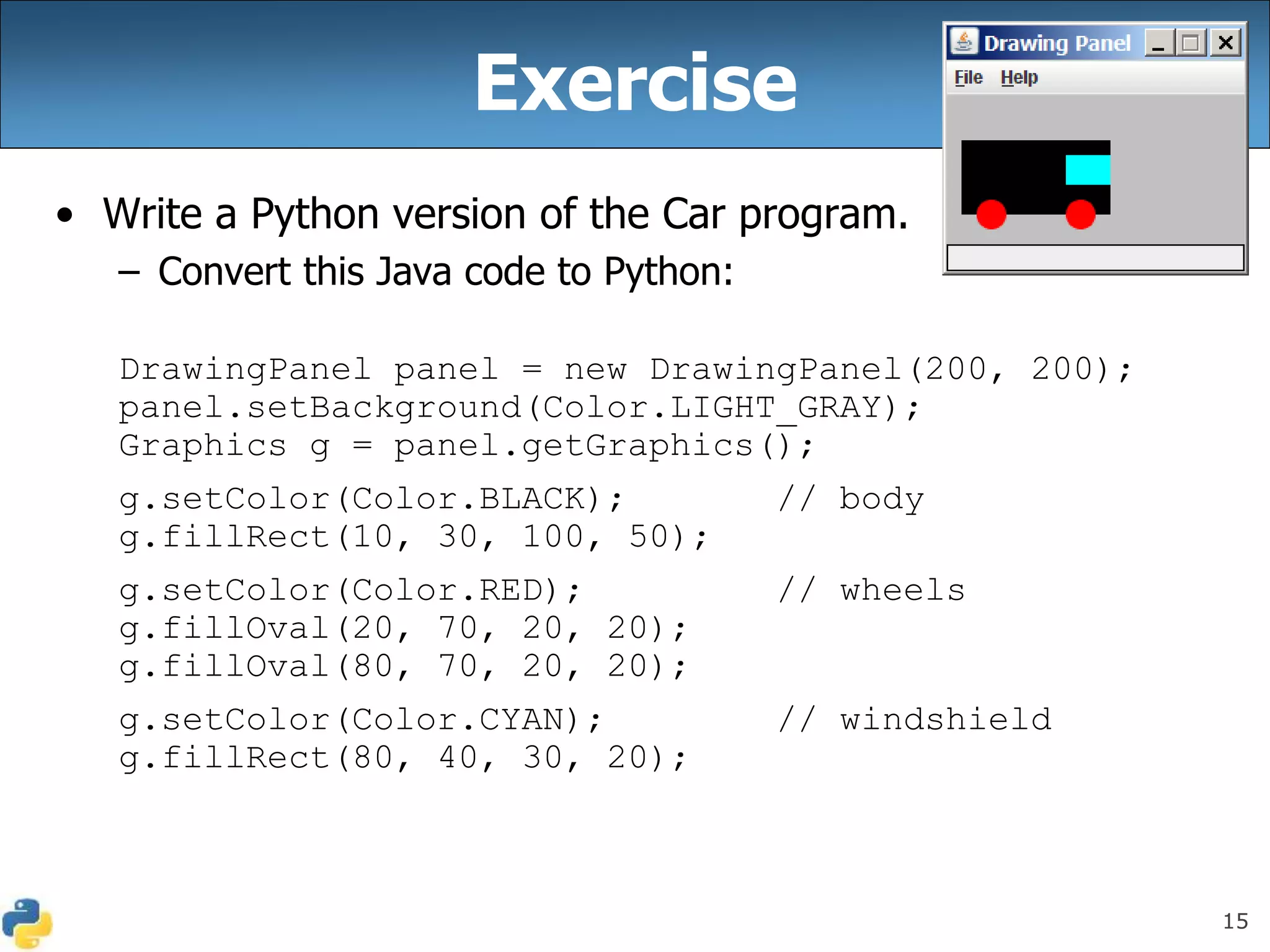 15
Exercise
• Write a Python version of the Car program.
– Convert this Java code to Python:
DrawingPanel panel = new DrawingPanel(200, 200);
panel.setBackground(Color.LIGHT_GRAY);
Graphics g = panel.getGraphics();
g.setColor(Color.BLACK); // body
g.fillRect(10, 30, 100, 50);
g.setColor(Color.RED); // wheels
g.fillOval(20, 70, 20, 20);
g.fillOval(80, 70, 20, 20);
g.setColor(Color.CYAN); // windshield
g.fillRect(80, 40, 30, 20);
 