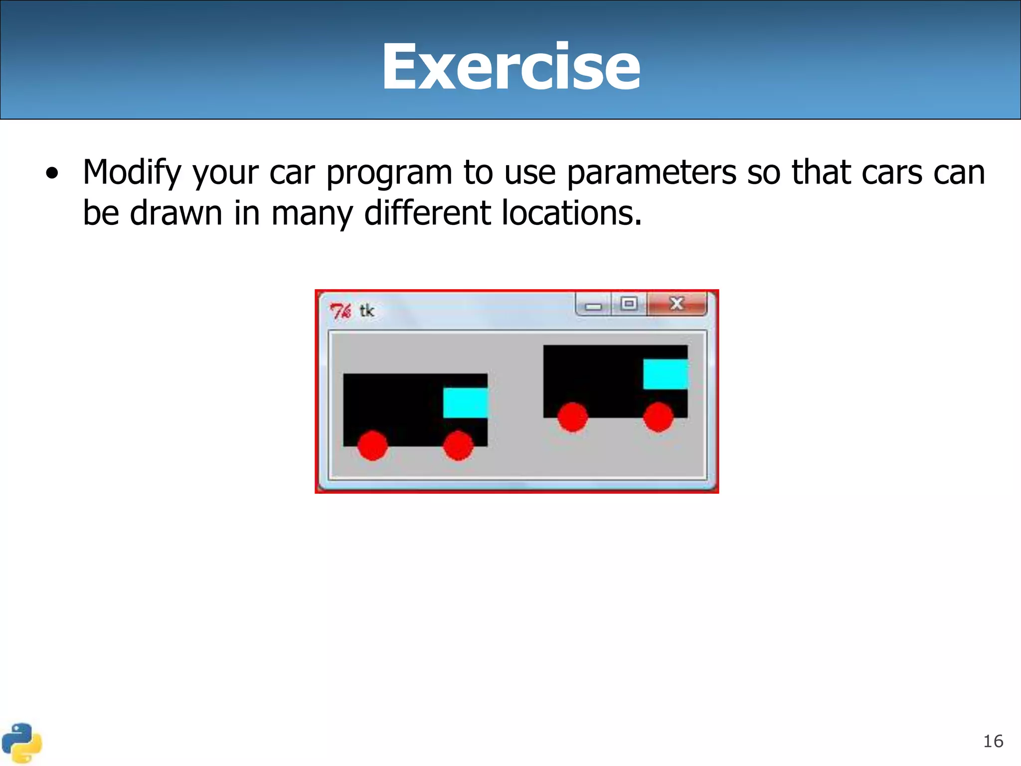 16
Exercise
• Modify your car program to use parameters so that cars can
be drawn in many different locations.
 
