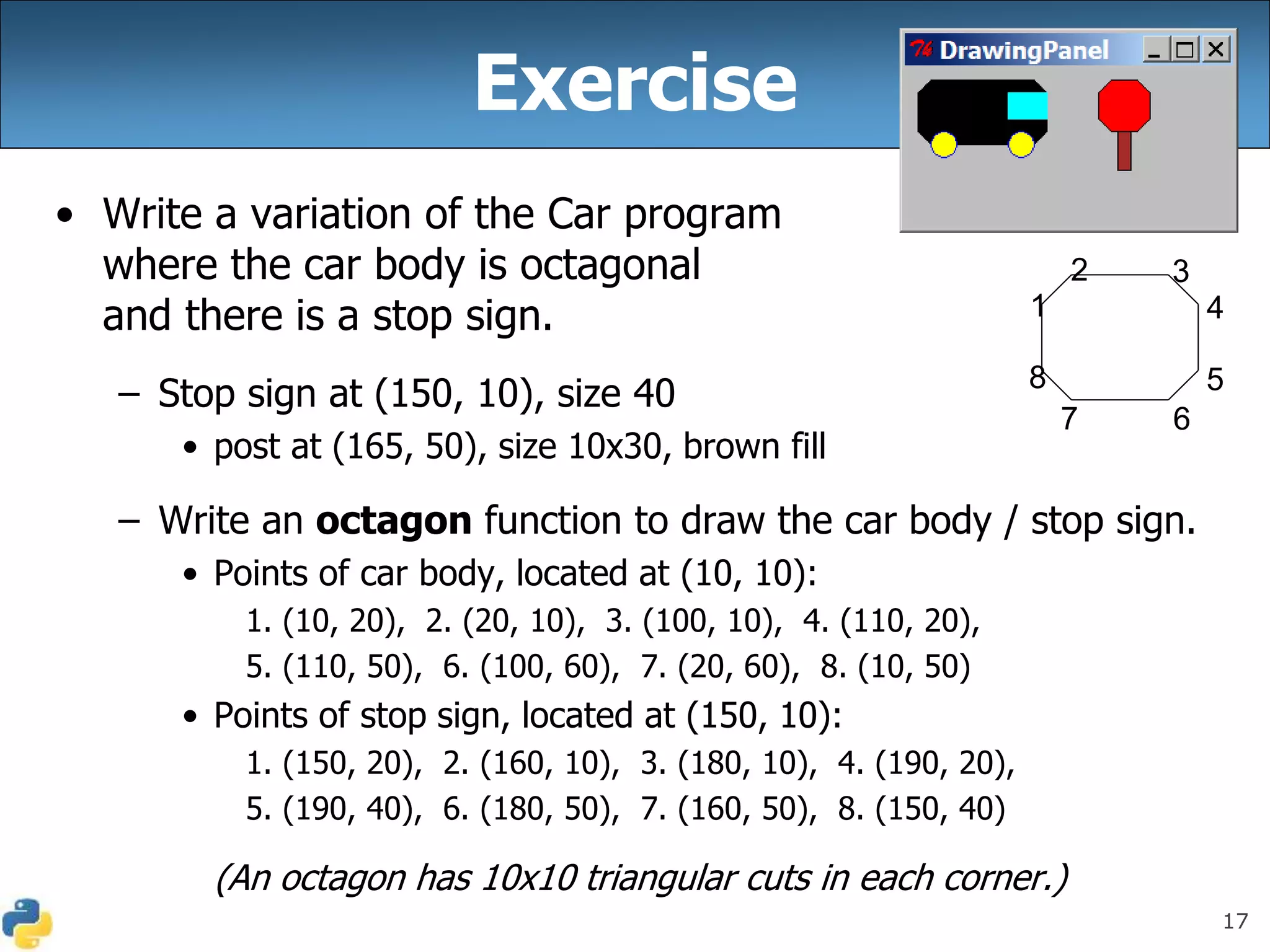 17
Exercise
• Write a variation of the Car program
where the car body is octagonal
and there is a stop sign.
– Stop sign at (150, 10), size 40
• post at (165, 50), size 10x30, brown fill
– Write an octagon function to draw the car body / stop sign.
• Points of car body, located at (10, 10):
1. (10, 20), 2. (20, 10), 3. (100, 10), 4. (110, 20),
5. (110, 50), 6. (100, 60), 7. (20, 60), 8. (10, 50)
• Points of stop sign, located at (150, 10):
1. (150, 20), 2. (160, 10), 3. (180, 10), 4. (190, 20),
5. (190, 40), 6. (180, 50), 7. (160, 50), 8. (150, 40)
(An octagon has 10x10 triangular cuts in each corner.)
1
2 3
4
5
6
7
8
 