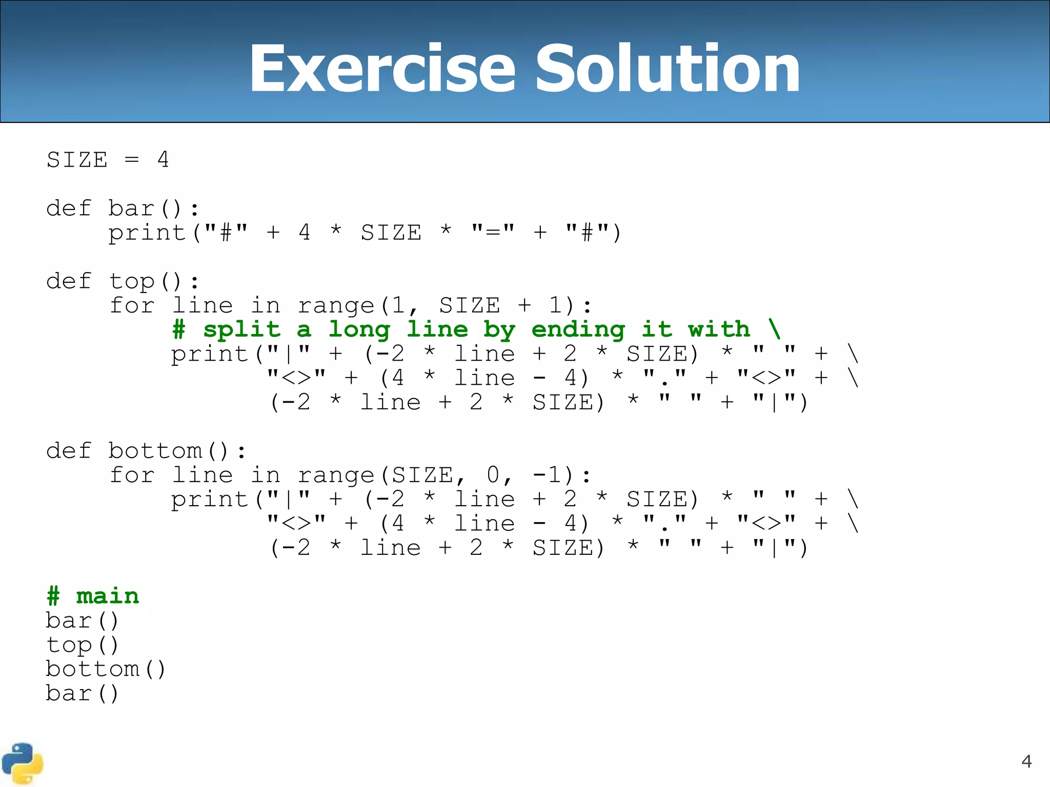 4
Exercise Solution
SIZE = 4
def bar():
print("#" + 4 * SIZE * "=" + "#")
def top():
for line in range(1, SIZE + 1):
# split a long line by ending it with 
print("|" + (-2 * line + 2 * SIZE) * " " + 
"<>" + (4 * line - 4) * "." + "<>" + 
(-2 * line + 2 * SIZE) * " " + "|")
def bottom():
for line in range(SIZE, 0, -1):
print("|" + (-2 * line + 2 * SIZE) * " " + 
"<>" + (4 * line - 4) * "." + "<>" + 
(-2 * line + 2 * SIZE) * " " + "|")
# main
bar()
top()
bottom()
bar()
 