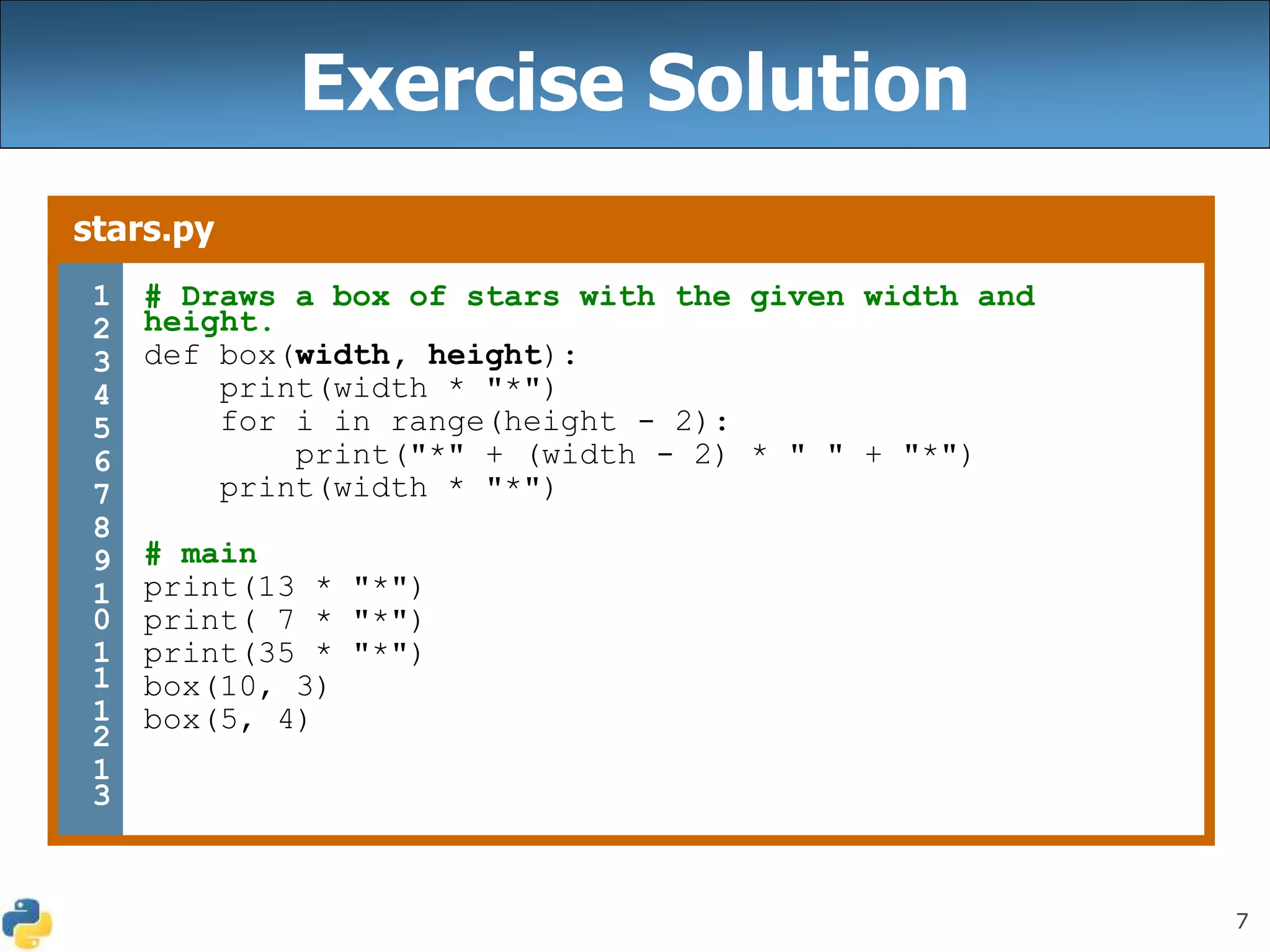 7
Exercise Solution
stars.py
1
2
3
4
5
6
7
8
9
1
0
1
1
1
2
1
3
# Draws a box of stars with the given width and
height.
def box(width, height):
print(width * "*")
for i in range(height - 2):
print("*" + (width - 2) * " " + "*")
print(width * "*")
# main
print(13 * "*")
print( 7 * "*")
print(35 * "*")
box(10, 3)
box(5, 4)
 