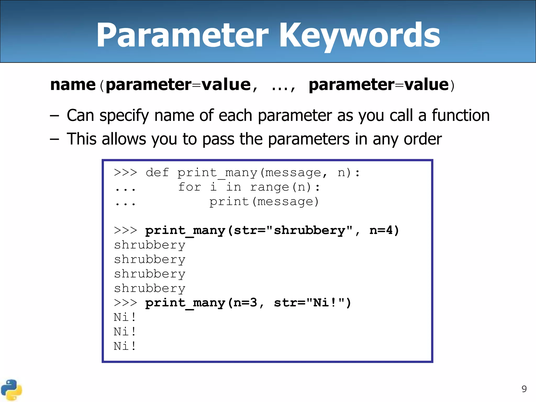 9
Parameter Keywords
name(parameter=value, ..., parameter=value)
– Can specify name of each parameter as you call a function
– This allows you to pass the parameters in any order
>>> def print_many(message, n):
... for i in range(n):
... print(message)
>>> print_many(str="shrubbery", n=4)
shrubbery
shrubbery
shrubbery
shrubbery
>>> print_many(n=3, str="Ni!")
Ni!
Ni!
Ni!
 