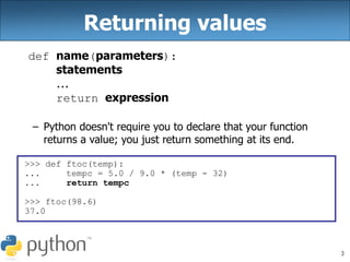 3
Returning values
def name(parameters):
statements
...
return expression
– Python doesn't require you to declare that your function
returns a value; you just return something at its end.
>>> def ftoc(temp):
... tempc = 5.0 / 9.0 * (temp - 32)
... return tempc
>>> ftoc(98.6)
37.0
 