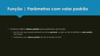 Função | Parâmetros com valor padrão
 Podemos definir valores padrão para parâmetros da função
 Isso faz com que aquele parâmetro se torne opcional, ou seja, se não for definido o valor padrão
será usado
 Parâmetros com valores padrão tem de vir sempre no final
 