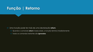 Função | Retorno
 Uma função pode ter mais de uma declaração return.
 Quando o comando return é executado, a função termina imediatamente
 Todos os comandos restantes são ignorados
 