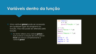 Variáveis dentro da função
 Uma variável global pode ser acessada
em qualquer lugar do programa ou
função, mas não pode ser alterada pela
função
 Ao tentar alterar uma variável global o
que ocorre é a criação de uma variável
local que ofusca completamente a
variável global
 
