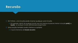 Recursão
 Em Python, uma função pode chamar qualquer outra função
 Por exemplo, dentro de qualquer função que nós criarmos é possível chamar a função print() ou
input(), ou qualquer função definida pelo programador
 Uma função também pode chamar a si própria
 A qual chamamos de função recursiva
 