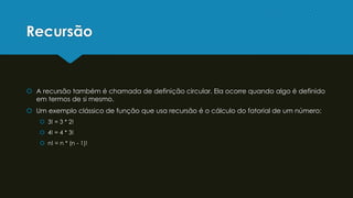 Recursão
 A recursão também é chamada de definição circular. Ela ocorre quando algo é definido
em termos de si mesmo.
 Um exemplo clássico de função que usa recursão é o cálculo do fatorial de um número:
 3! = 3 * 2!
 4! = 4 * 3!
 n! = n * (n - 1)!
 