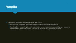 Função
 Facilitam a estruturação e reutilização do código.
 Estruturação: programas grandes e complexos são construídos bloco a bloco.
 Reutilização: o uso de funções evita a cópia desnecessária de trechos de código que realizam a
mesma tarefa, diminuindo assim o tamanho do programa e a ocorrência de erros
 