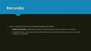 Recursão
 Todo cuidado é pouco ao se fazer funções recursivas
 Critério de parada: determina quando a função deverá parar de chamar a si mesma
 O parâmetro da chamada recursiva deve ser sempre modificado, de forma que a recursão
chegue a um término
 