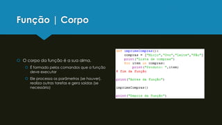 Função | Corpo
 O corpo da função é a sua alma.
 É formado pelos comandos que a função
deve executar
 Ele processa os parâmetros (se houver),
realiza outras tarefas e gera saídas (se
necessário)
 