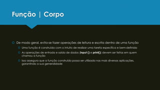 Função | Corpo
 De modo geral, evita-se fazer operações de leitura e escrita dentro de uma função
 Uma função é construída com o intuito de realizar uma tarefa específica e bem-definida
 As operações de entrada e saída de dados (input () e print()) devem ser feitas em quem
chamou a função
 Isso assegura que a função construída possa ser utilizada nas mais diversas aplicações,
garantindo a sua generalidade
 