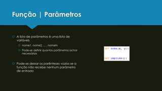 Função | Parâmetros
 A lista de parâmetros é uma lista de
variáveis
 nome1, nome2, ... , nomeN
 Pode-se definir quantos parâmetros achar
necessários
 Pode-se deixar os parênteses vazios se a
função não recebe nenhum parâmetro
de entrada
 