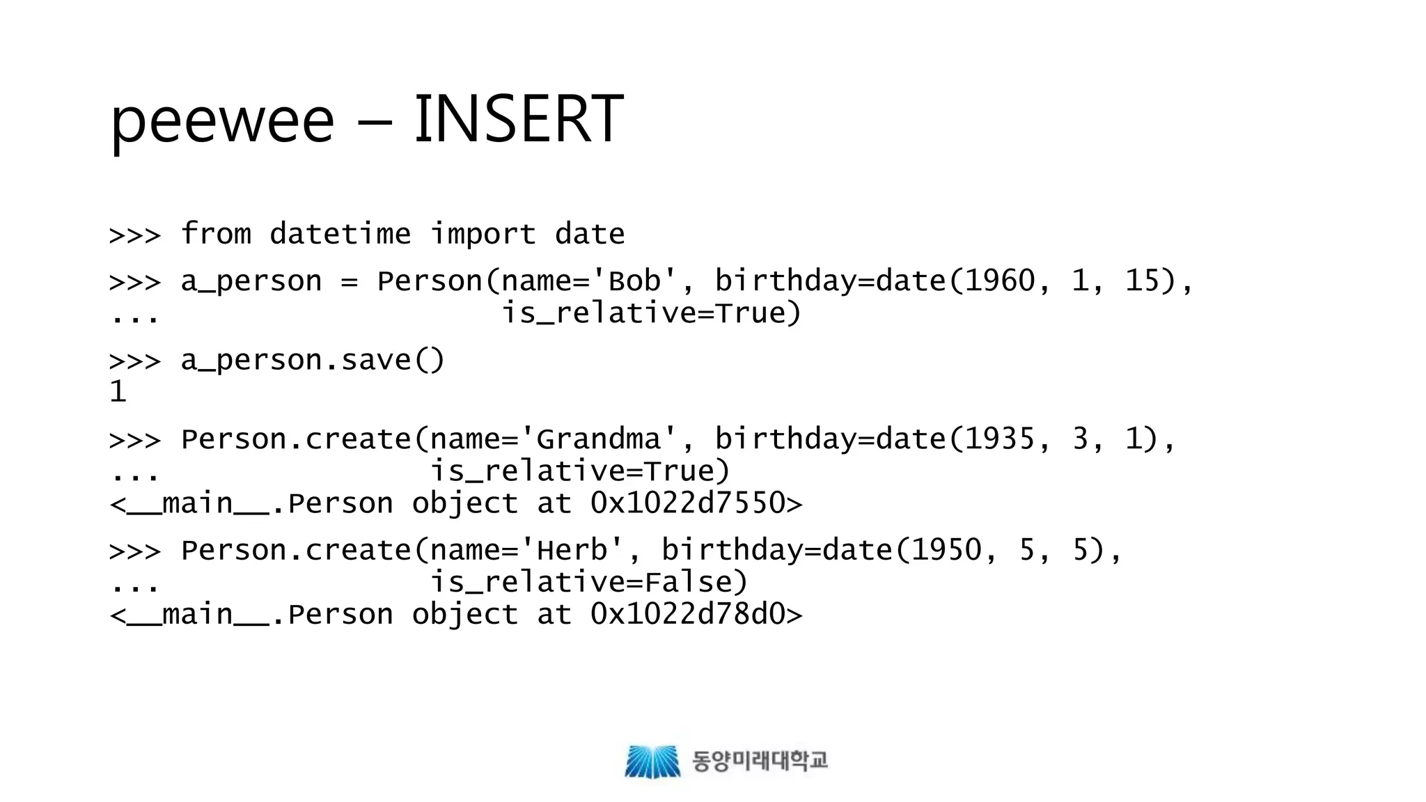 peewee – INSERT
>>> from datetime import date
>>> a_person = Person(name='Bob', birthday=date(1960, 1, 15),
... is_relative=True)
>>> a_person.save()
1
>>> Person.create(name='Grandma', birthday=date(1935, 3, 1),
... is_relative=True)
<__main__.Person object at 0x1022d7550>
>>> Person.create(name='Herb', birthday=date(1950, 5, 5),
... is_relative=False)
<__main__.Person object at 0x1022d78d0>
 