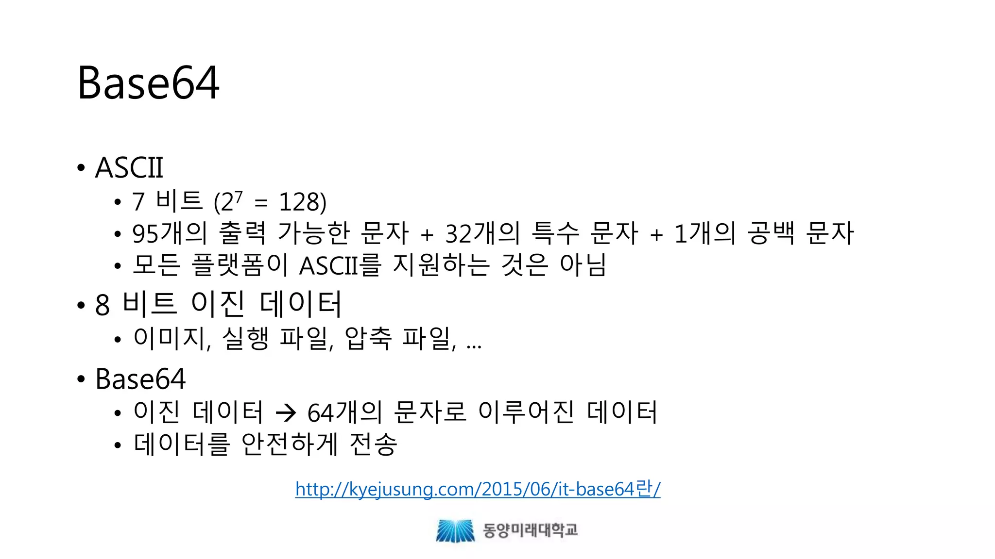 Base64
• ASCII
• 7 비트 (27 = 128)
• 95개의 출력 가능한 문자 + 32개의 특수 문자 + 1개의 공백 문자
• 모든 플랫폼이 ASCII를 지원하는 것은 아님
• 8 비트 이진 데이터
• 이미지, 실행 파일, 압축 파일, ...
• Base64
• 이진 데이터  64개의 문자로 이루어진 데이터
• 데이터를 안전하게 전송
http://kyejusung.com/2015/06/it-base64란/
 