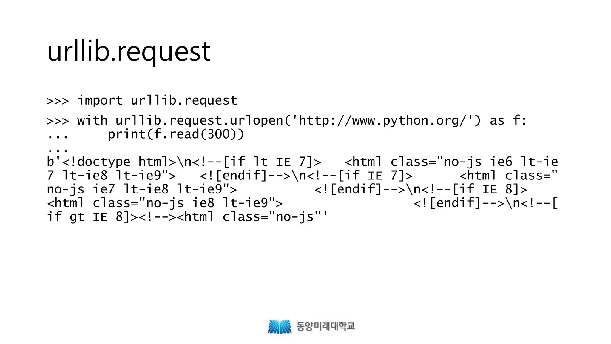 urllib.request
>>> import urllib.request
>>> with urllib.request.urlopen('http://www.python.org/') as f:
... print(f.read(300))
...
b'<!doctype html>n<!--[if lt IE 7]> <html class="no-js ie6 lt-ie
7 lt-ie8 lt-ie9"> <![endif]-->n<!--[if IE 7]> <html class="
no-js ie7 lt-ie8 lt-ie9"> <![endif]-->n<!--[if IE 8]>
<html class="no-js ie8 lt-ie9"> <![endif]-->n<!--[
if gt IE 8]><!--><html class="no-js"'
 