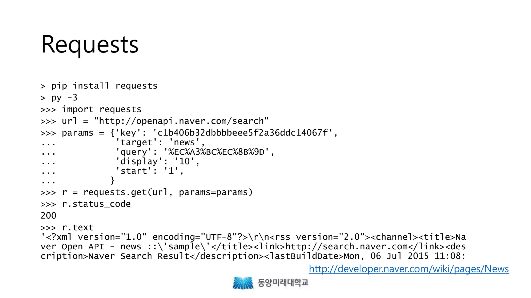Requests
> pip install requests
> py -3
>>> import requests
>>> url = "http://openapi.naver.com/search"
>>> params = {'key': 'c1b406b32dbbbbeee5f2a36ddc14067f',
... 'target': 'news',
... 'query': '%EC%A3%BC%EC%8B%9D',
... 'display': '10',
... 'start': '1',
... }
>>> r = requests.get(url, params=params)
>>> r.status_code
200
>>> r.text
'<?xml version="1.0" encoding="UTF-8"?>rn<rss version="2.0"><channel><title>Na
ver Open API - news ::'sample'</title><link>http://search.naver.com</link><des
cription>Naver Search Result</description><lastBuildDate>Mon, 06 Jul 2015 11:08:
http://developer.naver.com/wiki/pages/News
 