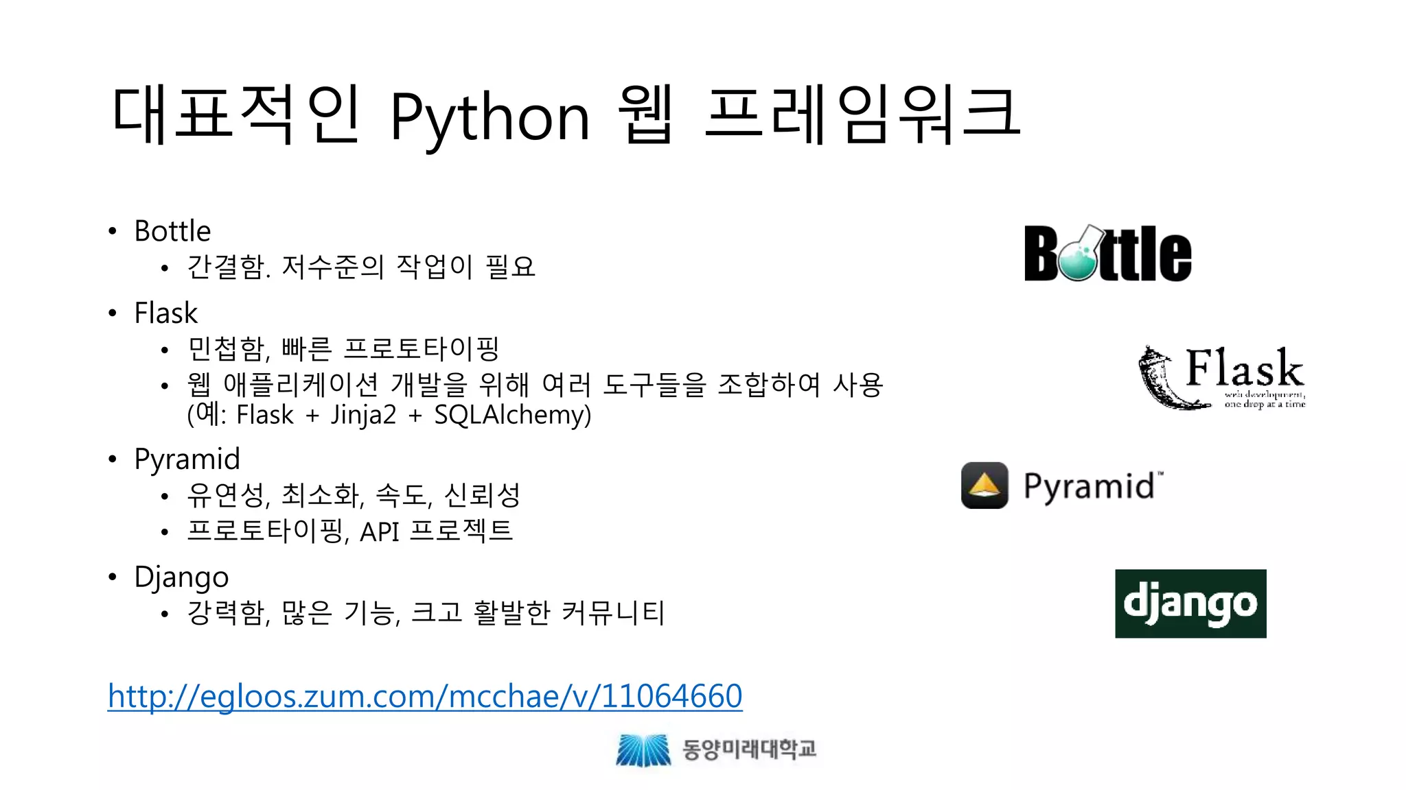 대표적인 Python 웹 프레임워크
• Bottle
• 간결함. 저수준의 작업이 필요
• Flask
• 민첩함, 빠른 프로토타이핑
• 웹 애플리케이션 개발을 위해 여러 도구들을 조합하여 사용
(예: Flask + Jinja2 + SQLAlchemy)
• Pyramid
• 유연성, 최소화, 속도, 신뢰성
• 프로토타이핑, API 프로젝트
• Django
• 강력함, 많은 기능, 크고 활발한 커뮤니티
http://egloos.zum.com/mcchae/v/11064660
 