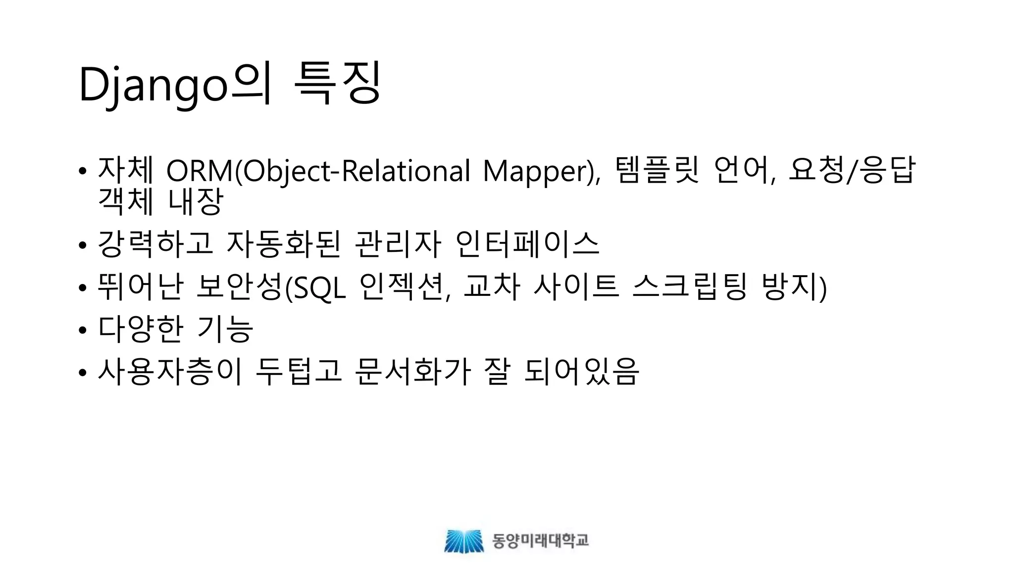 Django의 특징
• 자체 ORM, 템플릿 언어, 요청/응답 객체 내장
• 강력하고 자동화된 관리자 인터페이스
• 뛰어난 보안성(SQL 인젝션, 교차 사이트 스크립팅 방지 등)
• 다양한 기능
• 사용자층이 두텁고 문서화가 잘 되어있음
 