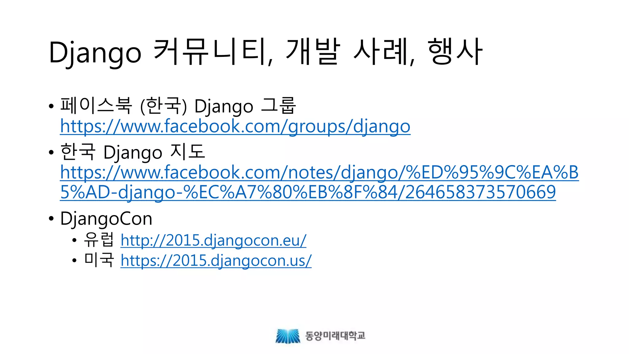 Django 커뮤니티, 개발 사례, 행사
• 페이스북 (한국) Django 그룹
https://www.facebook.com/groups/django
• DjangoCon
• 유럽 http://2015.djangocon.eu/
• 미국 https://2015.djangocon.us/
 