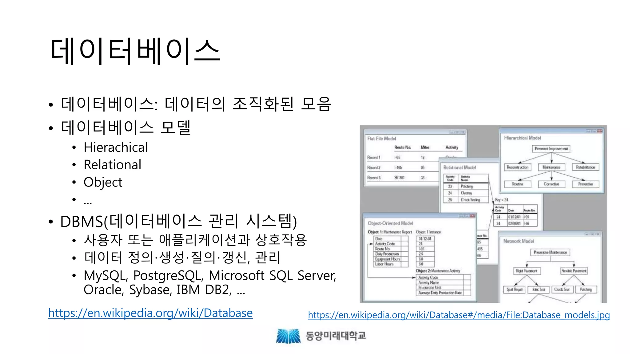 데이터베이스
• 데이터베이스: 데이터의 조직화된 모음
• 데이터베이스 모델
• Hierarchical
• Relational
• Object
• ...
• DBMS(데이터베이스 관리 시스템)
• 사용자 또는 애플리케이션과 상호작용
• 데이터 정의·생성·질의·갱신, 관리
• MySQL, PostgreSQL, Microsoft SQL Server,
Oracle, Sybase, IBM DB2, ...
https://en.wikipedia.org/wiki/Database#/media/File:Database_models.jpghttps://en.wikipedia.org/wiki/Database
 