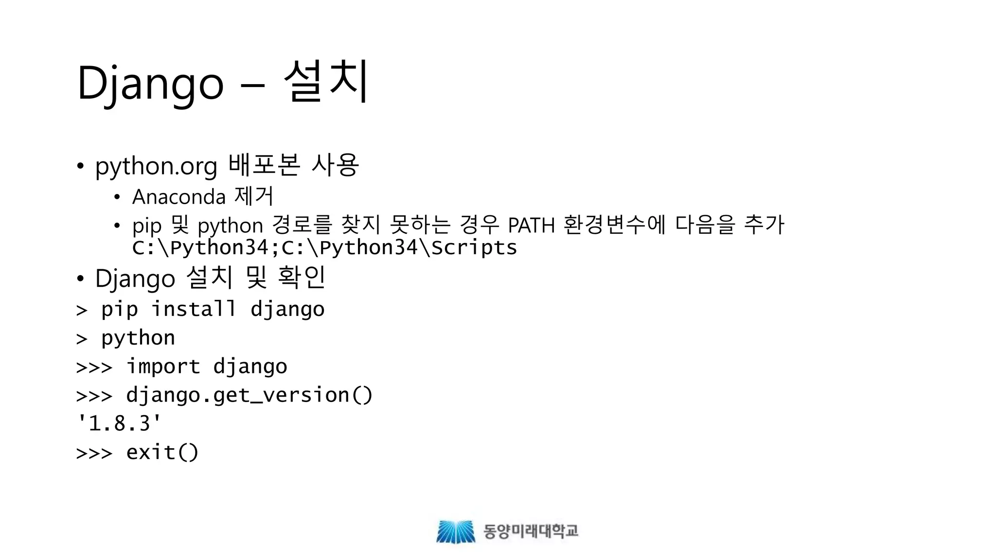 Django – 설치
• python.org 배포본 사용
• Anaconda 제거
• pip 및 python 경로를 찾지 못하는 경우 PATH 환경변수의 마지막에 다음을 추가
• Django 설치 및 확인
;C:Python34;C:Python34Scripts
> pip install django
> python
>>> import django
>>> django.get_version()
'1.8.3'
>>> exit()
 