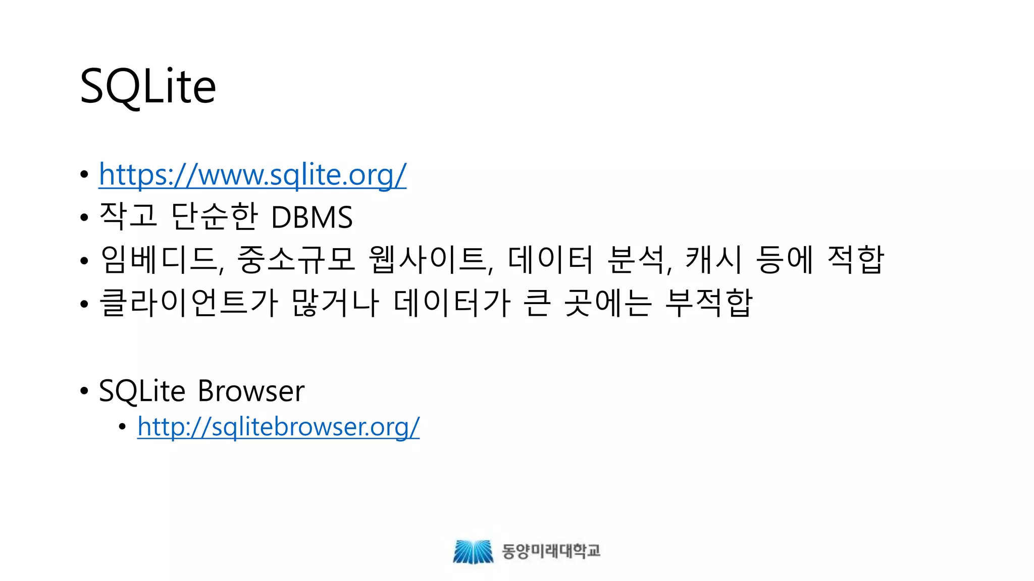 SQLite
• https://www.sqlite.org/
• 작고 단순한 DBMS
• 임베디드, 중소규모 웹사이트, 데이터 분석, 캐시 등에 적합
• 클라이언트가 많거나 데이터가 큰 곳에는 부적합
• SQLite Browser
• http://sqlitebrowser.org/
 