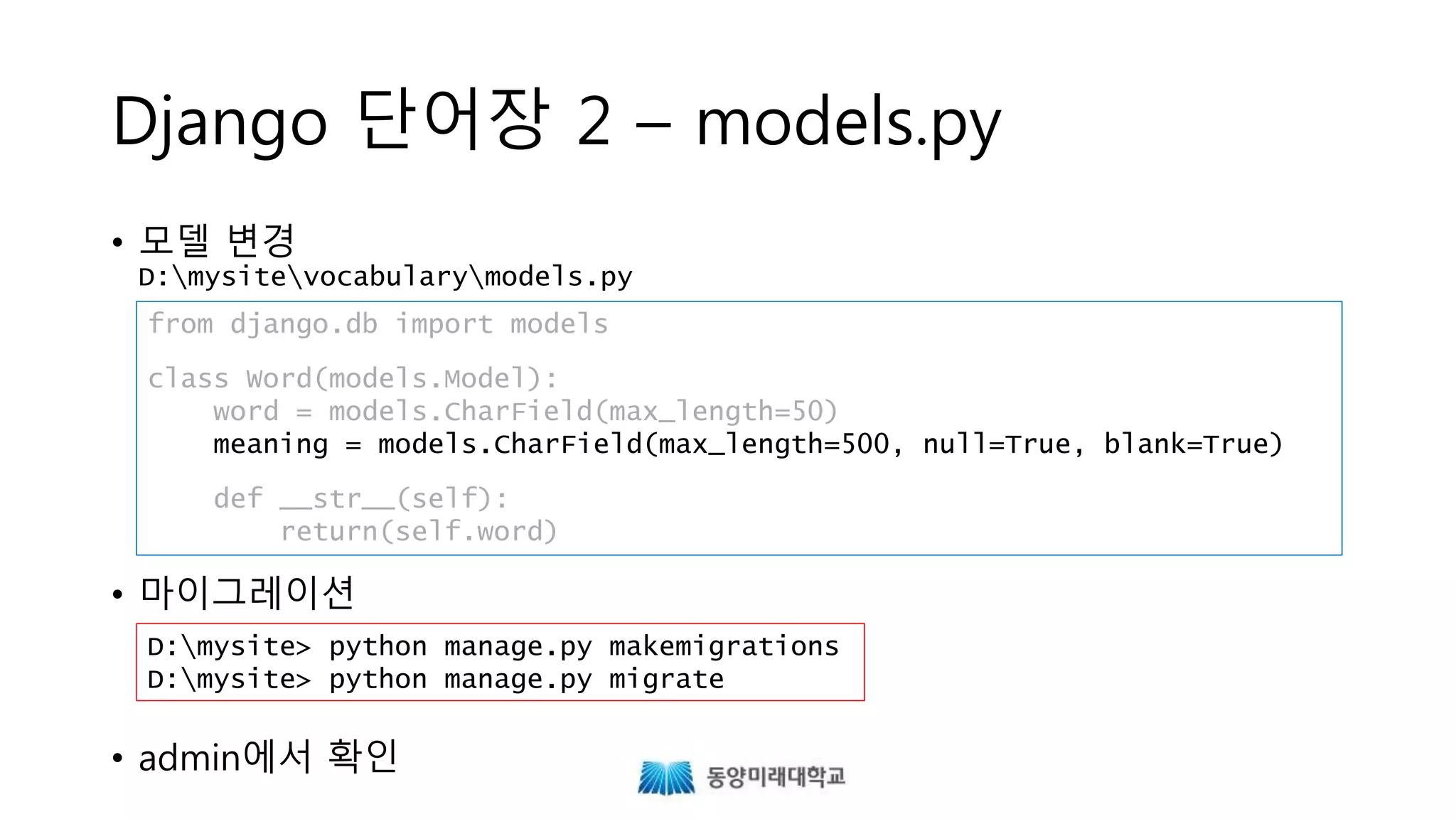Django 단어장 2 – models.py
• 모델 변경
D:mysitevocabularymodels.py
• 마이그레이션
• admin에서 확인
from django.db import models
class Word(models.Model):
word = models.CharField(max_length=50)
meaning = models.CharField(max_length=500, null=True, blank=True)
def __str__(self):
return(self.word)
D:mysite> python manage.py makemigrations
D:mysite> python manage.py migrate
 