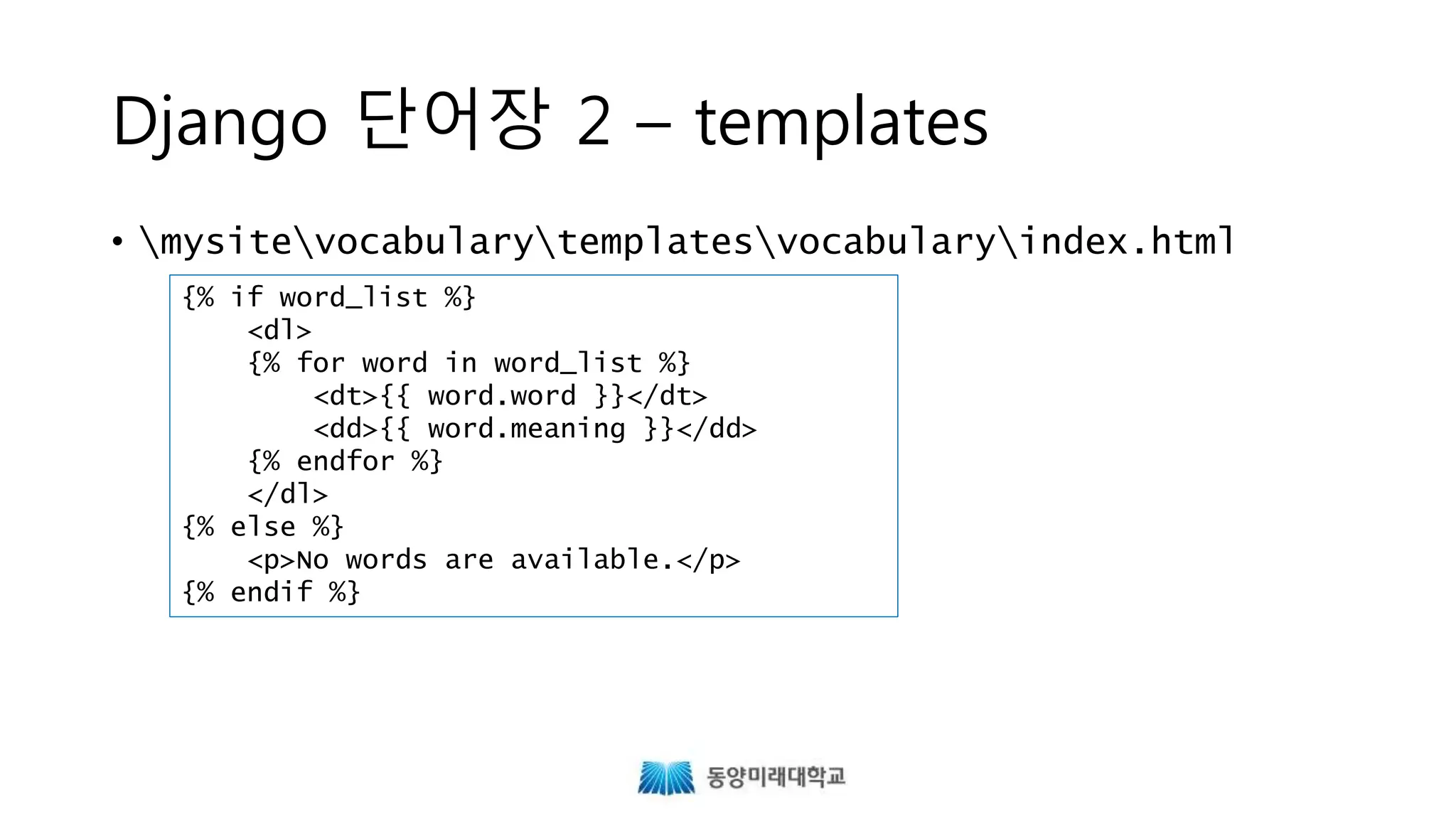 Django 단어장 2 – templates
• mysitevocabularytemplatesvocabularyindex.html
{% if word_list %}
<dl>
{% for word in word_list %}
<dt>{{ word.word }}</dt>
<dd>{{ word.meaning }}</dd>
{% endfor %}
</dl>
{% else %}
<p>No words are available.</p>
{% endif %}
http://www.w3schools.com/tags/tryit.asp?filename=tryhtml_dd_test
 