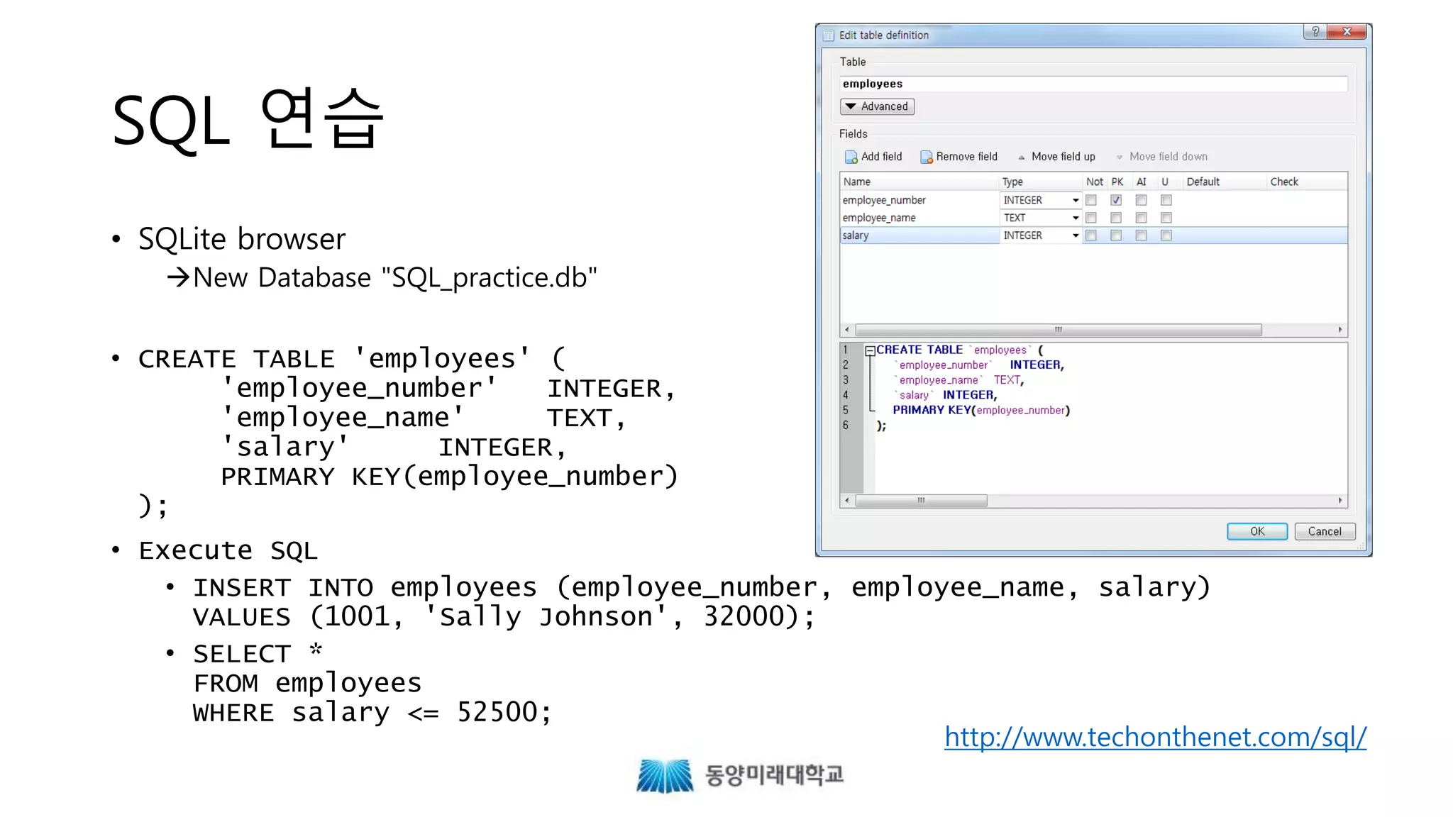 SQL 연습
• SQLite browser
New Database "SQL_practice.db"
• CREATE TABLE 'employees' (
'employee_number' INTEGER,
'employee_name' TEXT,
'salary' INTEGER,
PRIMARY KEY(employee_number)
);
• Execute SQL
• INSERT INTO employees (employee_number, employee_name, salary)
VALUES (1001, 'Sally Johnson', 32000);
• SELECT *
FROM employees
WHERE salary <= 52500;
http://www.techonthenet.com/sql/
 