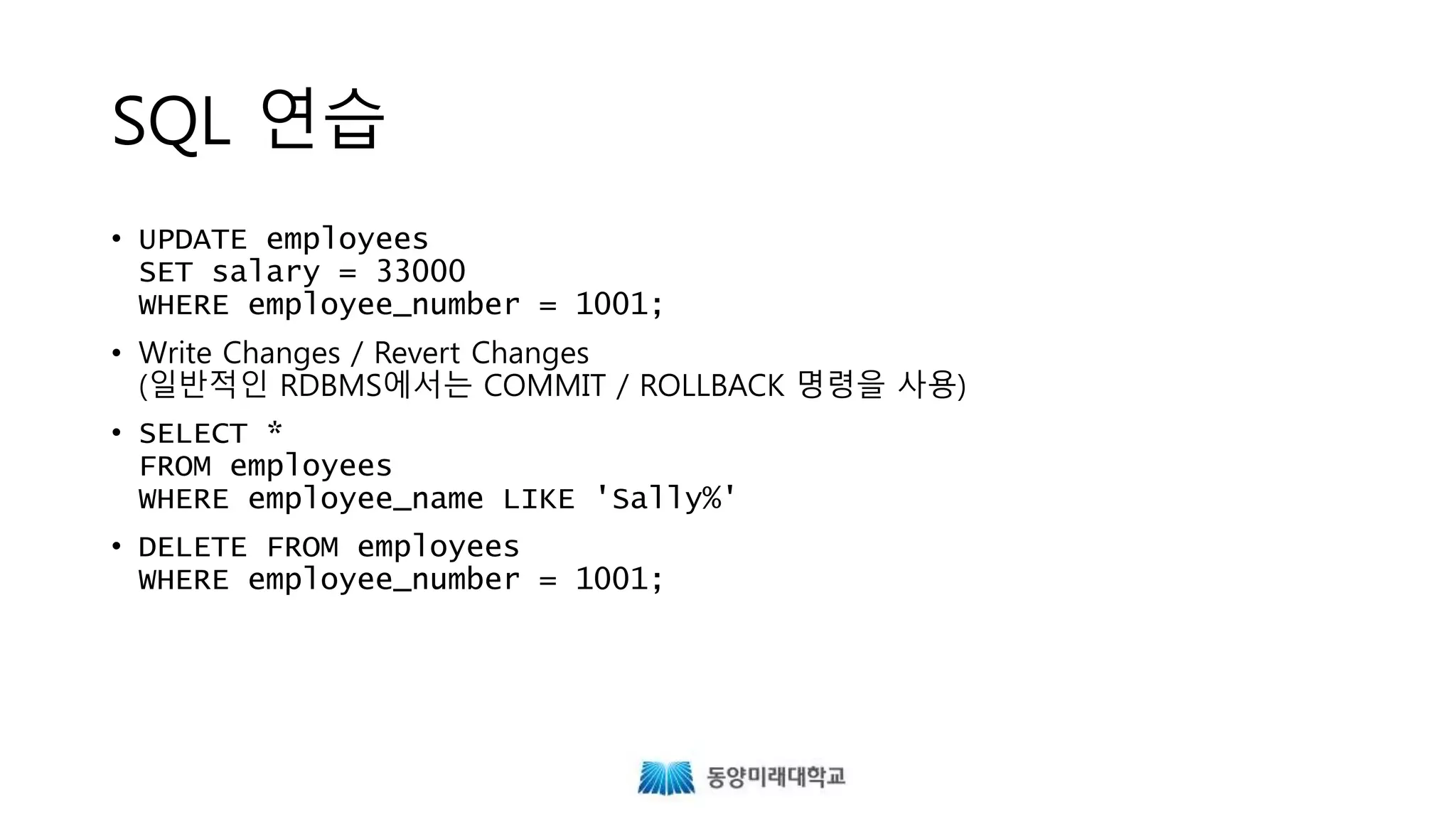 SQL 연습
• UPDATE employees
SET salary = 33000
WHERE employee_number = 1001;
• Write Changes / Revert Changes
(일반적인 RDBMS에서는 COMMIT / ROLLBACK 명령을 사용)
• SELECT *
FROM employees
WHERE employee_name LIKE 'Sally%'
• DELETE FROM employees
WHERE employee_number = 1001;
 