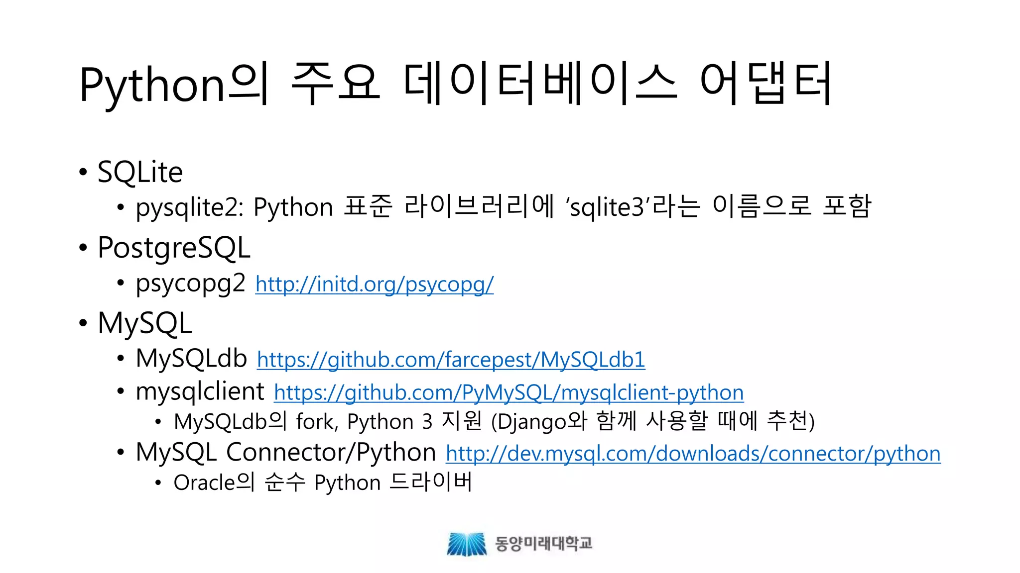 Python의 주요 데이터베이스 어댑터
• SQLite
• pysqlite2: Python 표준 라이브러리에 ‘sqlite3’라는 이름으로 포함
• PostgreSQL
• psycopg2 http://initd.org/psycopg/
• MySQL
• MySQLdb https://github.com/farcepest/MySQLdb1
• mysqlclient https://github.com/PyMySQL/mysqlclient-python
• MySQLdb의 fork, Python 3 지원 (Django와 함께 사용할 때에 추천)
• MySQL Connector/Python http://dev.mysql.com/downloads/connector/python
• Oracle의 순수 Python 드라이버
 