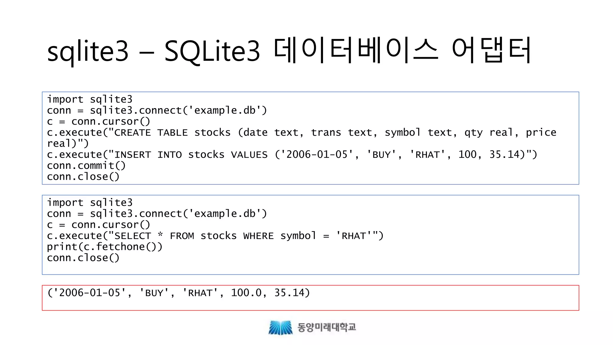 sqlite3 – SQLite3 데이터베이스 어댑터
import sqlite3
conn = sqlite3.connect('example.db')
c = conn.cursor()
c.execute("CREATE TABLE stocks (date text, trans text, symbol text, qty real, price
real)")
c.execute("INSERT INTO stocks VALUES ('2006-01-05', 'BUY', 'RHAT', 100, 35.14)")
conn.commit()
conn.close()
import sqlite3
conn = sqlite3.connect('example.db')
c = conn.cursor()
c.execute("SELECT * FROM stocks WHERE symbol = 'RHAT'")
print(c.fetchone())
conn.close()
('2006-01-05', 'BUY', 'RHAT', 100.0, 35.14)
https://docs.python.org/3/library/sqlite3.html
 