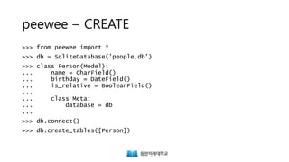 peewee – CREATE
>>> from peewee import *
>>> db = SqliteDatabase('people.db')
>>> class Person(Model):
... name = CharField()
... birthday = DateField()
... is_relative = BooleanField()
...
... class Meta:
... database = db
...
>>> db.connect()
>>> db.create_tables([Person])
 