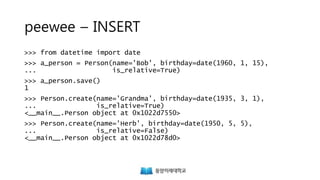 peewee – INSERT
>>> from datetime import date
>>> a_person = Person(name='Bob', birthday=date(1960, 1, 15),
... is_relative=True)
>>> a_person.save()
1
>>> Person.create(name='Grandma', birthday=date(1935, 3, 1),
... is_relative=True)
<__main__.Person object at 0x1022d7550>
>>> Person.create(name='Herb', birthday=date(1950, 5, 5),
... is_relative=False)
<__main__.Person object at 0x1022d78d0>
 