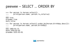 peewee – SELECT ... ORDER BY
>>> for person in Person.select():
... print(person.name, person.is_relative)
...
Bob True
Grandma True
Herb False
>>> for person in Person.select().order_by(Person.birthday.desc()):
... print(person.name, person.birthday)
...
Bob 1960-01-15
Herb 1950-05-05
Grandma 1935-03-01
 