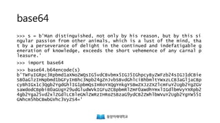 base64
>>> s = b'Man distinguished, not only by his reason, but by this si
ngular passion from other animals, which is a lust of the mind, tha
t by a perseverance of delight in the continued and indefatigable g
eneration of knowledge, exceeds the short vehemence of any carnal p
leasure.'
>>> import base64
>>> base64.b64encode(s)
b'TWFuIGRpc3Rpbmd1aXNoZWQsIG5vdCBvbmx5IGJ5IGhpcyByZWFzb24sIGJ1dCBie
SB0aGlzIHNpbmd1bGFyIHBhc3Npb24gZnJvbSBvdGhlciBhbmltYWxzLCB3aGljaCBp
cyBhIGx1c3Qgb2YgdGhlIG1pbmQsIHRoYXQgYnkgYSBwZXJzZXZlcmFuY2Ugb2YgZGV
saWdodCBpbiB0aGUgY29udGludWVkIGFuZCBpbmRlZmF0aWdhYmxlIGdlbmVyYXRpb2
4gb2Yga25vd2xlZGdlLCBleGNlZWRzIHRoZSBzaG9ydCB2ZWhlbWVuY2Ugb2YgYW55I
GNhcm5hbCBwbGVhc3VyZS4='
 