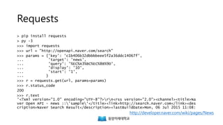 Requests
> pip install requests
> py -3
>>> import requests
>>> url = "http://openapi.naver.com/search"
>>> params = {'key': 'c1b406b32dbbbbeee5f2a36ddc14067f',
... 'target': 'news',
... 'query': '%EC%A3%BC%EC%8B%9D',
... 'display': '10',
... 'start': '1',
... }
>>> r = requests.get(url, params=params)
>>> r.status_code
200
>>> r.text
'<?xml version="1.0" encoding="UTF-8"?>rn<rss version="2.0"><channel><title>Na
ver Open API - news ::'sample'</title><link>http://search.naver.com</link><des
cription>Naver Search Result</description><lastBuildDate>Mon, 06 Jul 2015 11:08:
http://developer.naver.com/wiki/pages/News
 