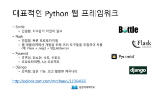 대표적인 Python 웹 프레임워크
• Bottle
• 간결함. 저수준의 작업이 필요
• Flask
• 민첩함, 빠른 프로토타이핑
• 웹 애플리케이션 개발을 위해 여러 도구들을 조합하여 사용
(예: Flask + Jinja2 + SQLAlchemy)
• Pyramid
• 유연성, 최소화, 속도, 신뢰성
• 프로토타이핑, API 프로젝트
• Django
• 강력함, 많은 기능, 크고 활발한 커뮤니티
http://egloos.zum.com/mcchae/v/11064660
 